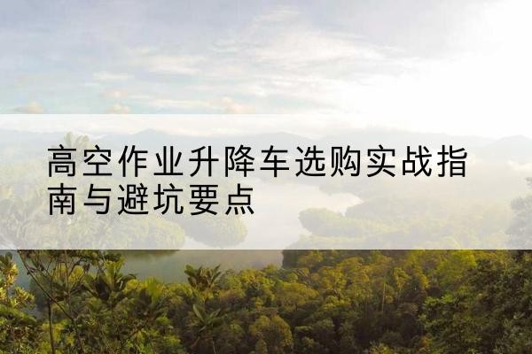黄石升降车怎么选-高空作业升降车选购实战指南与避坑要点