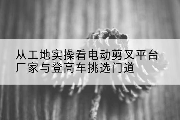 黄石电动剪叉升降平台厂家-从工地实操看电动剪叉平台厂家与登高车挑选门道