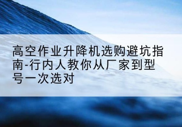 黄石升降平台厂家-高空作业升降机选购避坑指南-行内人教你从厂家到型号一次选对