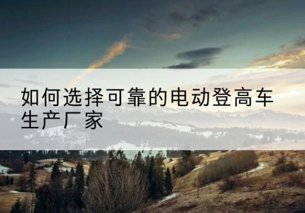 黄石电动登高车厂家-如何选择可靠的电动登高车生产厂家