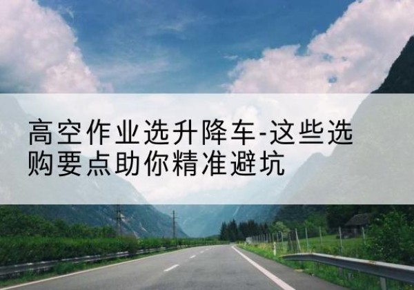黄石升降车厂家-高空作业选升降车-这些选购要点助你*避坑