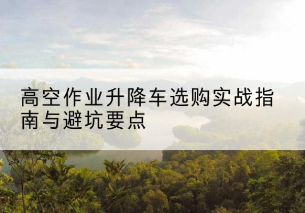 黄石升降车怎么选-高空作业升降车选购实战指南与避坑要点