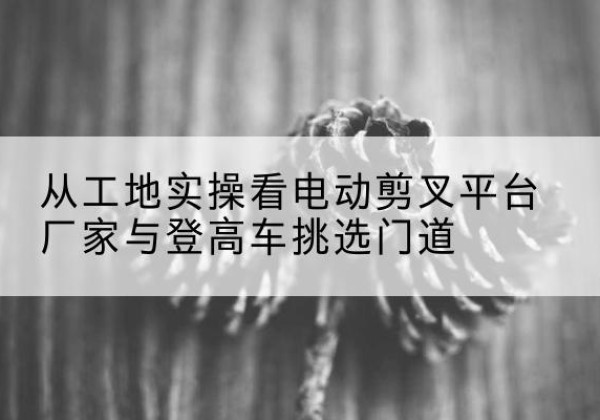 黄石电动剪叉升降平台厂家-从工地实操看电动剪叉平台厂家与登高车挑选门道