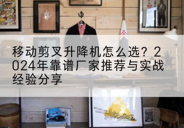 黄石升降平台厂家推荐-移动剪叉升降机怎么选？2024年靠谱厂家推荐与实战经验分享